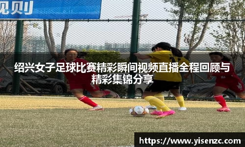 绍兴女子足球比赛精彩瞬间视频直播全程回顾与精彩集锦分享